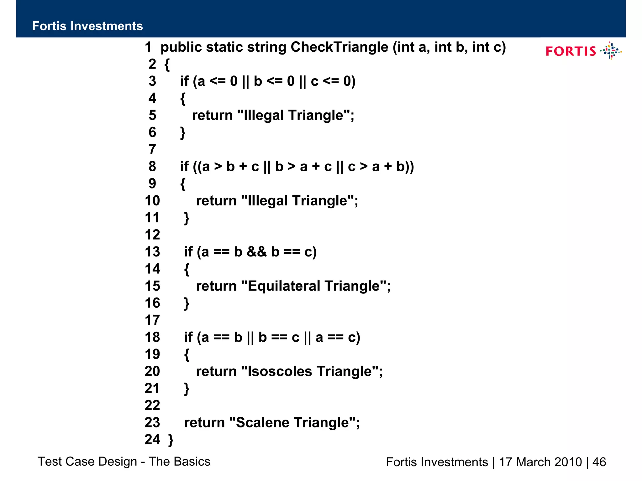 1  public static string CheckTriangle (int a, int b, int c) 2  { 3  if (a <= 0 || b <= 0 || c <= 0) 4  { 5  return &quot;Illegal Triangle&quot;; 6  } 7 8  if ((a > b + c || b > a + c || c > a + b)) 9  { 10  return &quot;Illegal Triangle&quot;; 11  } 12 13  if (a == b && b == c) 14  { 15  return &quot;Equilateral Triangle&quot;; 16  } 17 18  if (a == b || b == c || a == c) 19  { 20  return &quot;Isoscoles Triangle&quot;; 21  } 22 23  return &quot;Scalene Triangle&quot;; 24  } 