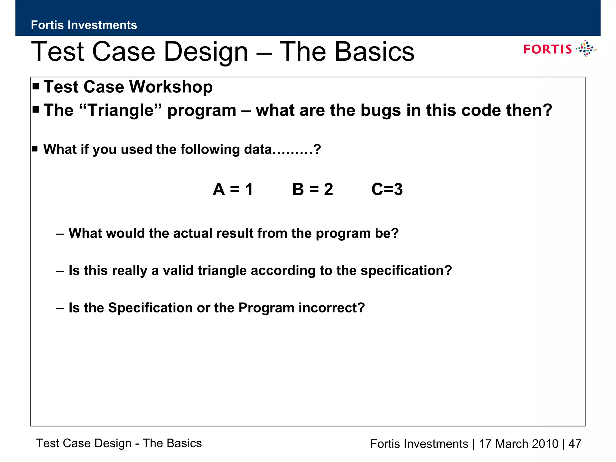 Test Case Design – The Basics Test Case Workshop The “Triangle” program – what are the bugs in this code then? What if you used the following data………? A = 1  B = 2  C=3 What would the actual result from the program be? Is this really a valid triangle according to the specification? Is the Specification or the Program incorrect? 