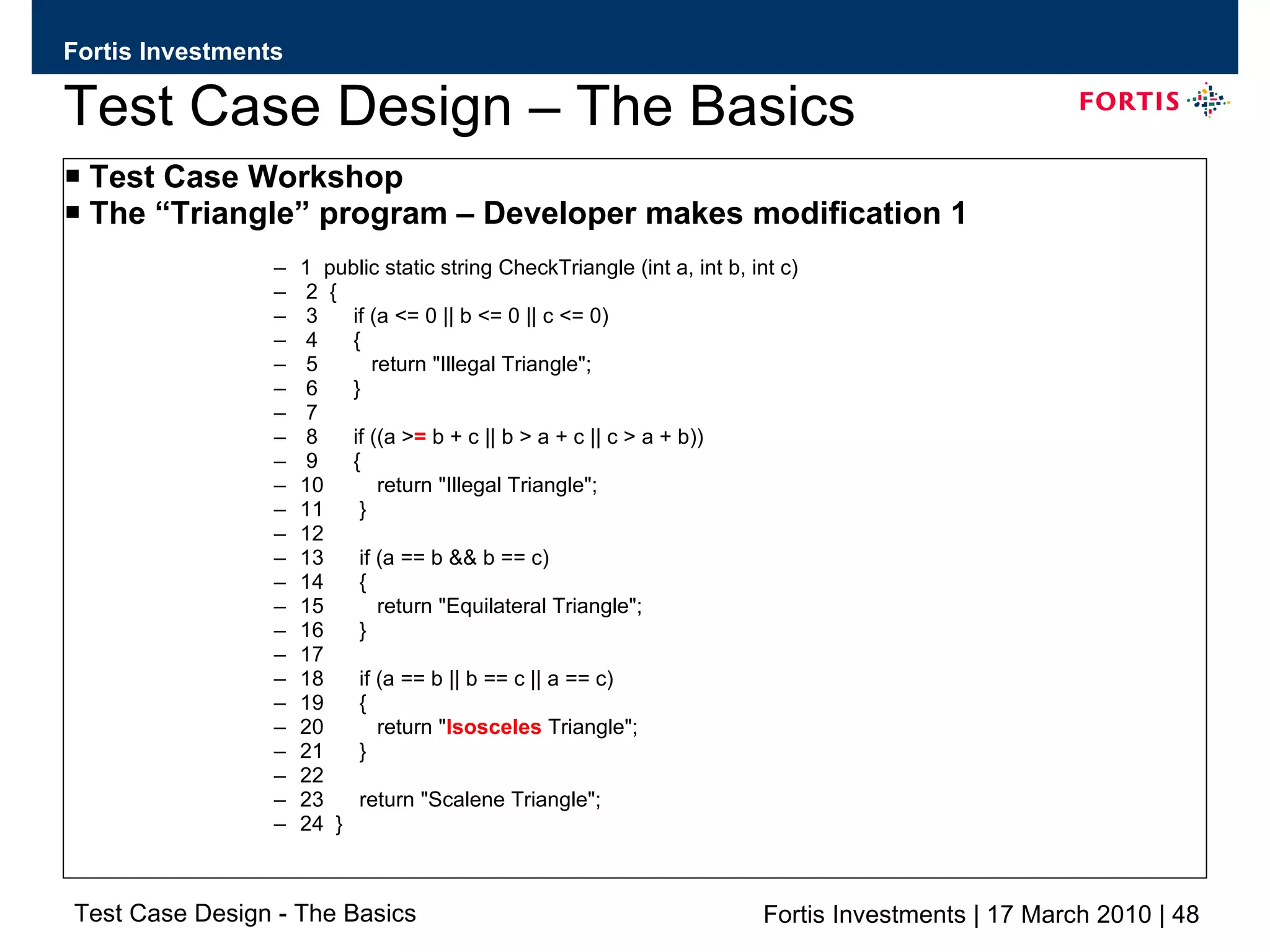 Test Case Design – The Basics Test Case Workshop The “Triangle” program – Developer makes modification 1 1  public static string CheckTriangle (int a, int b, int c) 2  { 3  if (a <= 0 || b <= 0 || c <= 0) 4  { 5  return &quot;Illegal Triangle&quot;; 6  } 7 8  if ((a > =  b + c || b > a + c || c > a + b)) 9  { 10  return &quot;Illegal Triangle&quot;; 11  } 12 13  if (a == b && b == c) 14  { 15  return &quot;Equilateral Triangle&quot;; 16  } 17 18  if (a == b || b == c || a == c) 19  { 20  return &quot; Isosceles  Triangle&quot;; 21  } 22 23  return &quot;Scalene Triangle&quot;; 24  } 