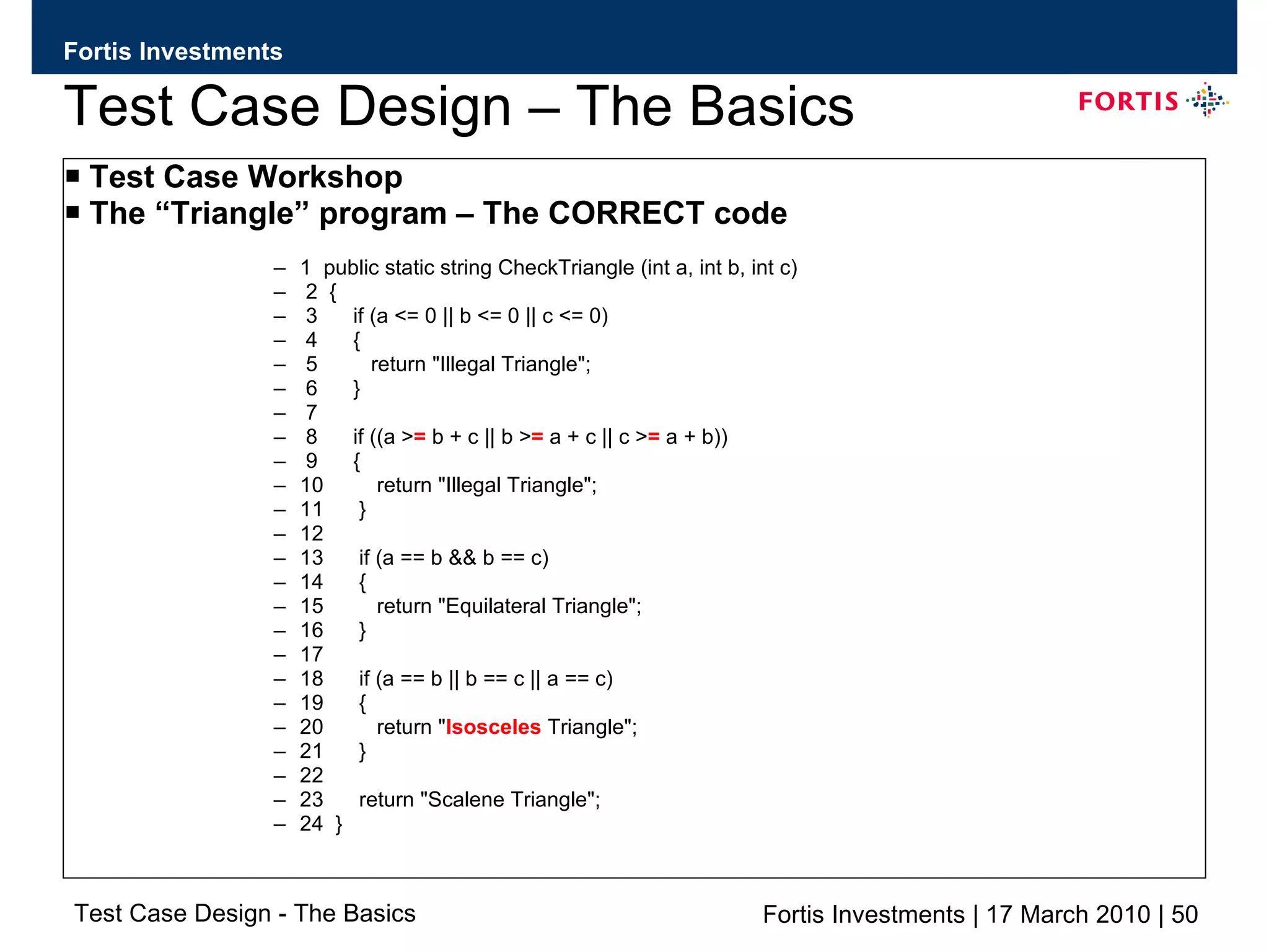Test Case Design – The Basics Test Case Workshop The “Triangle” program – The CORRECT code 1  public static string CheckTriangle (int a, int b, int c) 2  { 3  if (a <= 0 || b <= 0 || c <= 0) 4  { 5  return &quot;Illegal Triangle&quot;; 6  } 7 8  if ((a > =  b + c || b > =  a + c || c > =  a + b)) 9  { 10  return &quot;Illegal Triangle&quot;; 11  } 12 13  if (a == b && b == c) 14  { 15  return &quot;Equilateral Triangle&quot;; 16  } 17 18  if (a == b || b == c || a == c) 19  { 20  return &quot; Isosceles  Triangle&quot;; 21  } 22 23  return &quot;Scalene Triangle&quot;; 24  } 