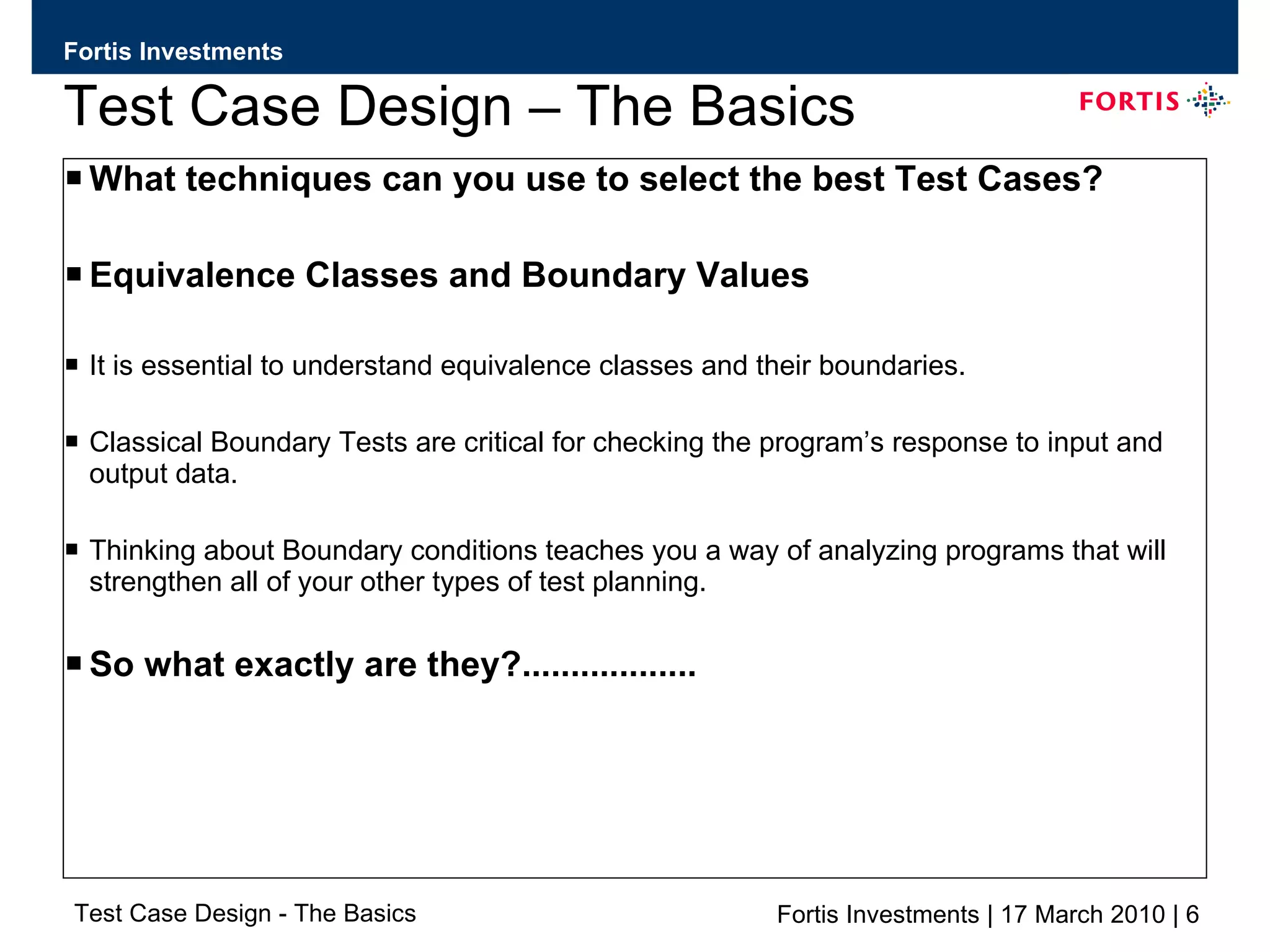 Test Case Design – The Basics What techniques can you use to select the best Test Cases? Equivalence Classes and Boundary Values It is essential to understand equivalence classes and their boundaries. Classical Boundary Tests are critical for checking the program’s response to input and output data. Thinking about Boundary conditions teaches you a way of analyzing programs that will strengthen all of your other types of test planning. So what exactly are they?.................. 