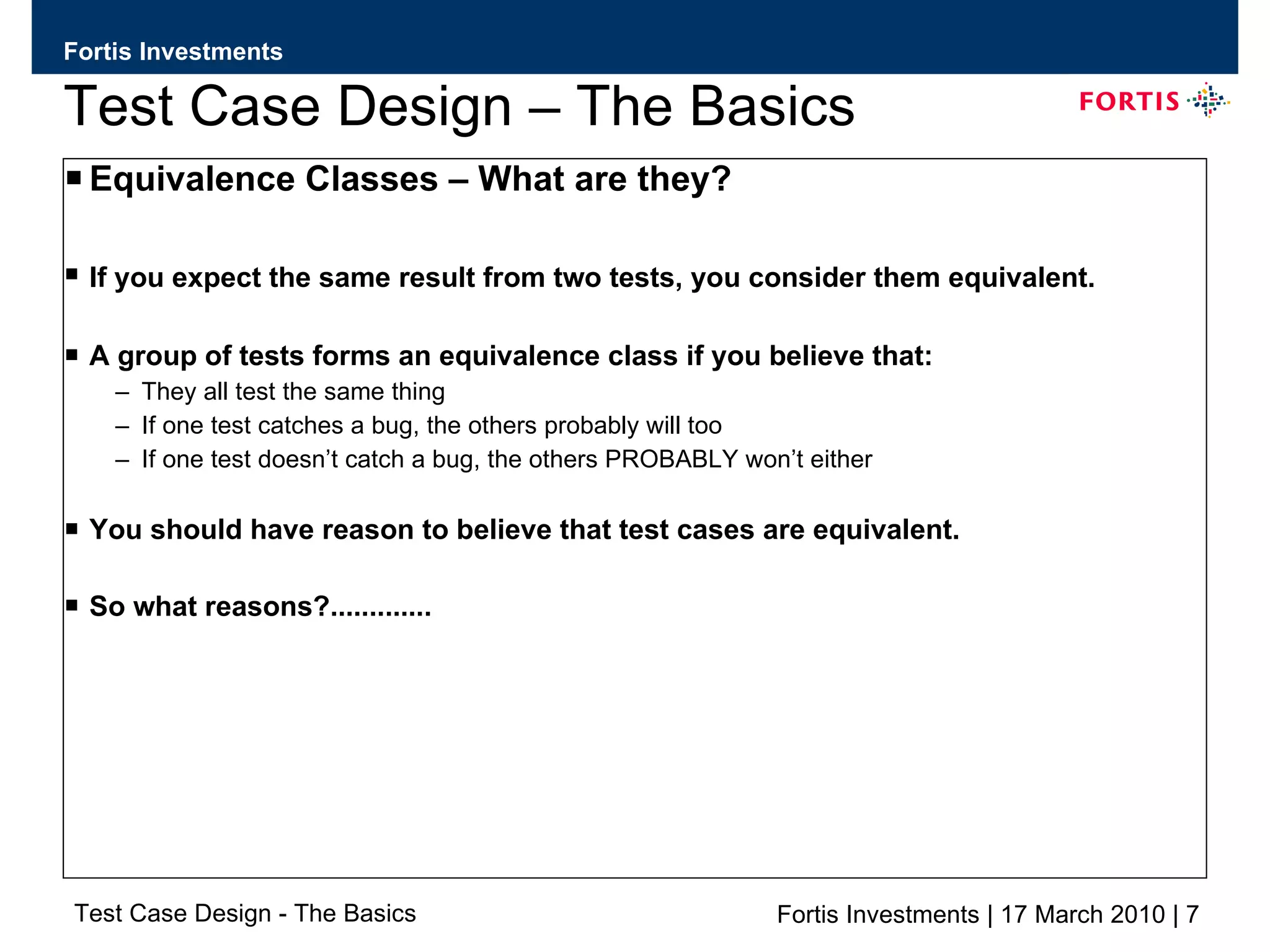 Test Case Design – The Basics Equivalence Classes – What are they? If you expect the same result from two tests, you consider them equivalent.   A group of tests forms an equivalence class if you believe that: They all test the same thing If one test catches a bug, the others probably will too If one test doesn’t catch a bug, the others PROBABLY won’t either You should have reason to believe that test cases are equivalent. So what reasons?............. 