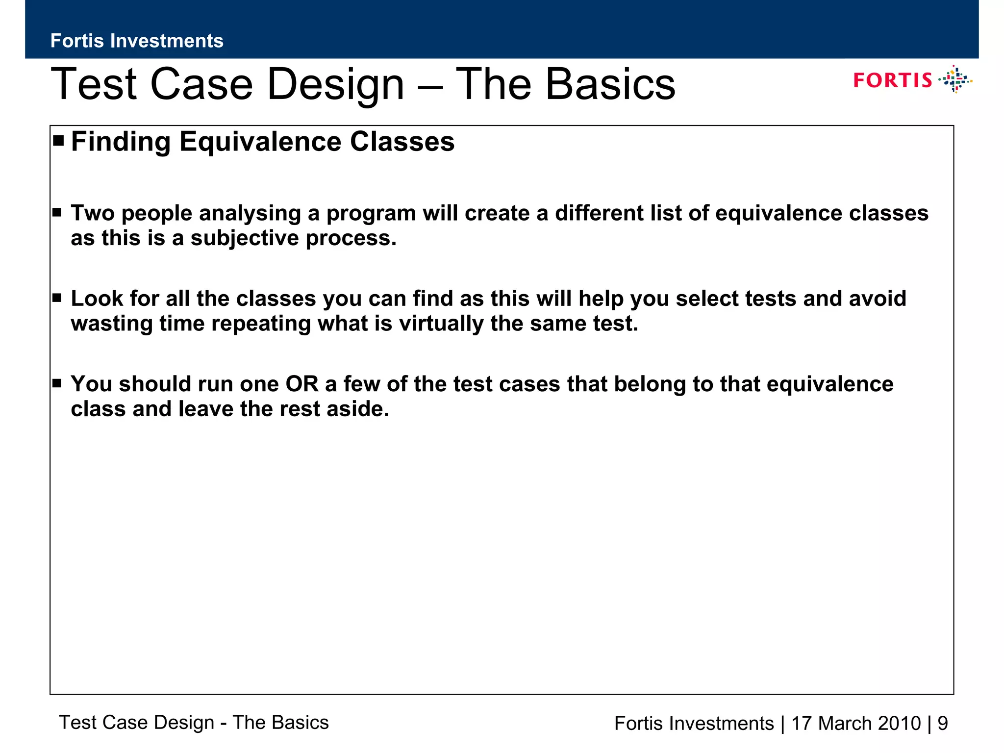 Test Case Design – The Basics Finding Equivalence Classes Two people analysing a program will create a different list of equivalence classes as this is a subjective process. Look for all the classes you can find as this will help you select tests and avoid wasting time repeating what is virtually the same test. You should run one OR a few of the test cases that belong to that equivalence class and leave the rest aside. 