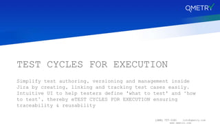 (408) 727-1101 info@qmetry.com
www.qmetry.com
TEST CYCLES FOR EXECUTION
Simplify test authoring, versioning and management inside
Jira by creating, linking and tracking test cases easily.
Intuitive UI to help testers define 'what to test' and ‘how
to test’, thereby eTEST CYCLES FOR EXECUTION ensuring
traceability & reusability
 