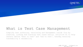 (408) 727-1101 info@qmetry.com
www.qmetry.com
What is Test Case Management
Simplify test authoring, versioning and management inside Jira by
creating, linking and tracking test cases easily. Intuitive UI to help
testers define 'what to test' and ‘how to test’, thereby ensuring
traceability & reusability
 