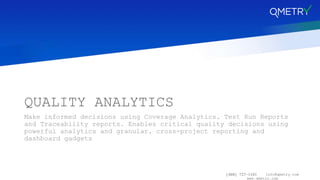 (408) 727-1101 info@qmetry.com
www.qmetry.com
QUALITY ANALYTICS
Make informed decisions using Coverage Analytics, Test Run Reports
and Traceability reports. Enables critical quality decisions using
powerful analytics and granular, cross-project reporting and
dashboard gadgets
 