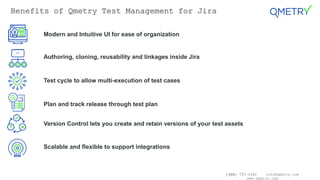 (408) 727-1101 info@qmetry.com
www.qmetry.com
Benefits of Qmetry Test Management for Jira
Modern and Intuitive UI for ease of organization
Authoring, cloning, reusability and linkages inside Jira
Test cycle to allow multi-execution of test cases
Plan and track release through test plan
Version Control lets you create and retain versions of your test assets
Scalable and flexible to support integrations
 
