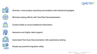 (408) 727-1101 info@qmetry.com
www.qmetry.com
Granular, cross-project reporting and analytics with dashboard gadgets
Minimize testing efforts with Test Data Parameterization
Custom fields to record additional information
Awesome and highly rated support
Automated Test Case Documentation with exploratory testing
Simple yet powerful migration utility
 