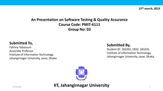IIT, Jahangirnagar University
15th march, 2019
An Presentation on Software Testing & Quality Assurance
Course Code: PMIT-6111
Group No: 03
Submitted To,
Fahima Tabassum
Associate Professor
Institute of Information Technology,
Jahangirnagar University, savar, Dhaka.
Submitted By,
Student ID: 183202, 1832, 183235
Institute of Information Technology,
Jahangirnagar University, savar, Dhaka.
1/23/2020 1
 