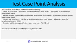 Test Case Point Analysis
IIT, Jahangirnagar University
Test Case Point for each type can be calculated as following:
• Simple Test Case Point = [Number of simple requirements in the project * Adjustment factor for Simple
requirements] ( A1 )
• Average Test Case Points = [Number of average requirements in the project * Adjustment factor for average
requirements ]( A2 )
• Complex Test Case Points = [Number of complex requirements in the project * Adjustment factor for
complex requirements ]( A3 )
• Hence the total test case point for the system under test = A1 + A2 + A3
Now we will calculate TCP based on previously discussed data,
1/23/2020 11
 