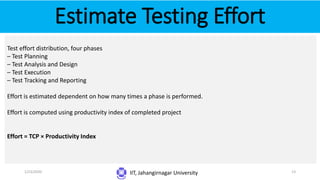 Estimate Testing Effort
IIT, Jahangirnagar University
Test effort distribution, four phases
– Test Planning
– Test Analysis and Design
– Test Execution
– Test Tracking and Reporting
Effort is estimated dependent on how many times a phase is performed.
Effort is computed using productivity index of completed project
Effort = TCP × Productivity Index
1/23/2020 13
 