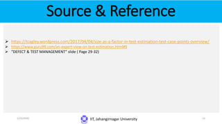 Source & Reference
IIT, Jahangirnagar University
 https://tcagley.wordpress.com/2017/04/04/size-as-a-factor-in-test-estimation-test-case-points-overview/
 https://www.guru99.com/an-expert-view-on-test-estimation.html#9
 “DEFECT & TEST MANAGEMENT” slide ( Page 29-32)
1/23/2020 15
 