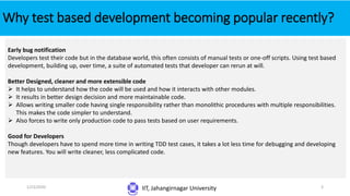 Why test based development becoming popular recently?
IIT, Jahangirnagar University
Early bug notification
Developers test their code but in the database world, this often consists of manual tests or one-off scripts. Using test based
development, building up, over time, a suite of automated tests that developer can rerun at will.
Better Designed, cleaner and more extensible code
 It helps to understand how the code will be used and how it interacts with other modules.
 It results in better design decision and more maintainable code.
 Allows writing smaller code having single responsibility rather than monolithic procedures with multiple responsibilities.
This makes the code simpler to understand.
 Also forces to write only production code to pass tests based on user requirements.
Good for Developers
Though developers have to spend more time in writing TDD test cases, it takes a lot less time for debugging and developing
new features. You will write cleaner, less complicated code.
1/23/2020 3
 