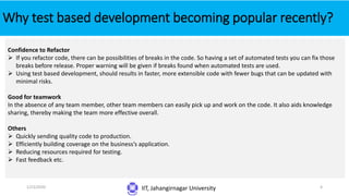 Why test based development becoming popular recently?
IIT, Jahangirnagar University
Confidence to Refactor
 If you refactor code, there can be possibilities of breaks in the code. So having a set of automated tests you can fix those
breaks before release. Proper warning will be given if breaks found when automated tests are used.
 Using test based development, should results in faster, more extensible code with fewer bugs that can be updated with
minimal risks.
Good for teamwork
In the absence of any team member, other team members can easily pick up and work on the code. It also aids knowledge
sharing, thereby making the team more effective overall.
Others
 Quickly sending quality code to production.
 Efficiently building coverage on the business’s application.
 Reducing resources required for testing.
 Fast feedback etc.
1/23/2020 4
 