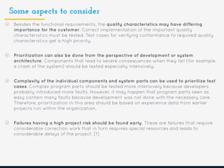 Some aspects to consider
Besides the functional requirements, the quality characteristics may have differing
importance for the customer. Correct implementation of the important quality
characteristics must be tested. Test cases for verifying conformance to required quality
characteristics get a high priority.
Prioritization can also be done from the perspective of development or system
architecture. Components that lead to severe consequences when they fail (for example,
a crash of the system) should be tested especially intensively.
Complexity of the individual components and system parts can be used to prioritize test
cases. Complex program parts should be tested more intensively because developers
probably introduced more faults. However, it may happen that program parts seen as
easy contain many faults because development was not done with the necessary care.
Therefore, prioritization in this area should be based on experience data from earlier
projects run within the organization.
Failures having a high project risk should be found early. These are failures that require
considerable correction work that in turn requires special resources and leads to
considerable delays of the project. [1]
 