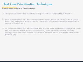 Test Case Prioritization Techniques
Prioritization for Rate of Fault Detection
This goal is described as one of improving our test suite's rate of fault detection.
An improved rate of fault detection during regression testing can let software engineers
begin their debugging activities earlier than might otherwise be possible, speeding the
release of the software.
An improved rate of fault detection can also provide faster feedback on the system under
test, and provide earlier evidence when quality goals have not been met, allowing
strategic decisions about release schedules to be made earlier than might otherwise be
possible. [3]
 