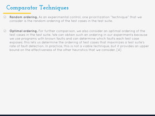Comparator Techniques
Random ordering. As an experimental control, one prioritization “technique” that we
consider is the random ordering of the test cases in the test suite.
Optimal ordering. For further comparison, we also consider an optimal ordering of the
test cases in the test suite. We can obtain such an ordering in our experiments because
we use programs with known faults and can determine which faults each test case
exposes: this lets us determine the ordering of test cases that maximizes a test suite’s
rate of fault detection. In practice, this is not a viable technique, but it provides an upper
bound on the effectiveness of the other heuristics that we consider. [4]
 