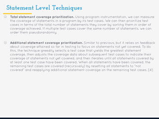 Statement Level Techniques
Total statement coverage prioritization. Using program instrumentation, we can measure
the coverage of statements in a program by its test cases. We can then prioritize test
cases in terms of the total number of statements they cover by sorting them in order of
coverage achieved. If multiple test cases cover the same number of statements, we can
order them pseudorandomly.
Additional statement coverage prioritization. Similar to previous, but it relies on feedback
about coverage attained so far in testing to focus on statements not yet covered. To do
this, the technique greedily selects a test case that yields the greatest statement
coverage, then adjusts the coverage data about subsequent test cases to indicate their
coverage of statements not yet covered, and then iterates until all statements covered by
at least one test case have been covered. When all statements have been covered, the
remaining test cases are covered (recursively) by resetting all statements to “not
covered” and reapplying additional statement coverage on the remaining test cases. [4]
 