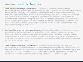 Function Level Techniques
Total function coverage prioritization. Analogous to total statement coverage
prioritization, but operating at the level of functions, total function coverage prioritization
prioritizes test cases by sorting them in order of the total number of functions they
execute. The technique has a worst-case cost analogous to that of statement coverage:
The number of functions in a program is typically much smaller, however, than the
number of statements in a program. Moreover, the process of collecting function-level
traces is less expensive and less intrusive than the process of collecting statement level
traces. Thus, total function coverage prioritization promises to be cheaper than total
statement coverage prioritization.
Additional function coverage prioritization. Analogous to additional statement coverage
prioritization, but operating at the level of functions, this technique incorporates
feedback into total function coverage prioritization, prioritizing test cases (greedily)
according to the total number of additional functions they cover. When all statements
have been covered, we reset coverage vectors and reapply additional function coverage
on the remaining test cases.
Total FEP (function level) prioritization. This technique is analogous to total FEP
prioritization at the statement level. To translate that technique to the function level, we
required a function-level approximation of faultexposing potential. After obtaining award
values for test cases. we then apply the same prioritization algorithm as for total FEP
(statement level) prioritization, substituting functions for statements. [4]
 