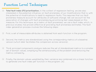 Function Level Techniques
Total fault index (FI) prioritization. In the context of regression testing, we are also
interested in the potential influence, on fault proneness, of our modifications; that is, with
the potential of modifications to lead to regression faults. This requires that our fault
proneness measure account for attributes of software change. We can account for the
association of changes with fault-proneness by prioritizing test cases based on this
measure. For this technique, as a metric of fault proneness, we use a fault index which, in
previous studies, has proven effective at providing fault proneness estimates. The fault
index generation process involves the following steps:
First, a set of measurable attributes is obtained from each function in the program.
Second, the metrics are standardized using the corresponding metrics of a baseline
version (which later facilitates the comparison across versions).
Third, principal components analysis reduces the set of standardized metrics to a smaller
set of domain values, simplifying the dimensionality of the problem and removing the
metrics colinearity.
Finally, the domain values weighted by their variance are combined into a linear function
to generate one fault index per function in the program. [4]
 