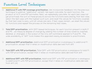 Function Level Techniques
Additional FI with FEP coverage prioritization. We incorporate feedback into the previous
technique to yield an “additional” variant. We again calculate, for each function, the
product of its FI and FEP estimates. Next, we repeatedly calculate, for each test case not
yet prioritized, the sum of these products across the functions executed by that test case,
select the test case with the highest such sum, and reset the values for functions covered
by that test case to zero, until all values are zero. If test cases remain, we reset the values
for functions and repeat the process on the remaining test cases.
Total DIFF prioritization. With DIFF-based techniques, for each function present in both P
and P0 , we measure degree of change by adding the number of lines listed as inserted,
deleted, or changed, in the output of the Unix diff command applied to P and P0 . The
wide availability of “diff” tools makes this approach easily accessible to practitioners.
Additional DIFF prioritization. Additional DIFF prioritization is analogous to additional FI
prioritization, except that it relies on modification data derived from diff.
Total DIFF with FEP prioritization. Total DIFF with FEP prioritization is analogous to total FI
with FEP prioritization, except that it relies on modification data derived from diff.
Additional DIFF with FEP prioritization. Additional DIFF with FEP prioritization is analogous
to additional FI with FEP prioritization, except that it relies on modification data derived
from diff. [4]
 