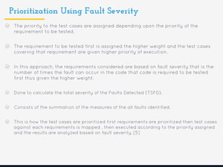 Prioritization Using Fault Severity
The priority to the test cases are assigned depending upon the priority of the
requirement to be tested.
The requirement to be tested first is assigned the higher weight and the test cases
covering that requirement are given higher priority of execution.
In this approach, the requirements considered are based on fault severity that is the
number of times the fault can occur in the code that code is required to be tested
first thus given the higher weight.
Done to calculate the total severity of the Faults Detected (TSFD).
Consists of the summation of the measures of the all faults identified.
This is how the test cases are prioritized first requirements are prioritized then test cases
against each requirements is mapped , then executed according to the priority assigned
and the results are analyzed based on fault severity. [5]
 