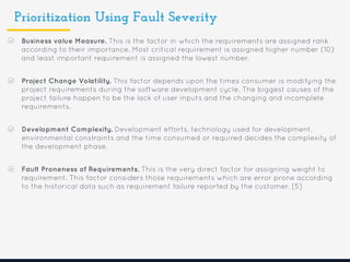 Prioritization Using Fault Severity
Business value Measure. This is the factor in which the requirements are assigned rank
according to their importance. Most critical requirement is assigned higher number (10)
and least important requirement is assigned the lowest number.
Project Change Volatility. This factor depends upon the times consumer is modifying the
project requirements during the software development cycle. The biggest causes of the
project failure happen to be the lack of user inputs and the changing and incomplete
requirements.
Development Complexity. Development efforts, technology used for development,
environmental constraints and the time consumed or required decides the complexity of
the development phase.
Fault Proneness of Requirements. This is the very direct factor for assigning weight to
requirement. This factor considers those requirements which are error prone according
to the historical data such as requirement failure reported by the customer. [5]
 