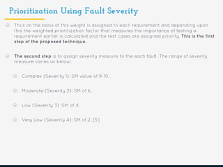 Prioritization Using Fault Severity
Thus on the basis of this weight is assigned to each requirement and depending upon
this the weighted prioritization factor that measures the importance of testing a
requirement earlier is calculated and the test cases are assigned priority. This is the first
step of the proposed technique.
The second step is to assign severity measure to the each fault. The range of severity
measure varies as below:
Complex (Severity 1): SM value of 9-10.
Moderate (Severity 2): SM of 6.
Low (Severity 3) :SM of 4.
Very Low (Severity 4): SM of 2. [5]
 