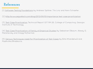 References
[1] Software Testing Foundations by Andreas Spillner, Tilo Linz and Hans Schaefer.
[2] http://www.seguetech.com/blog/2012/08/10/importance-test-case-prioritization
[3] Test Case Prioritization Technical Report GIT-99-28, College of Computing, Georgia
Institute of Technology
[4] Test Case Prioritization: A Family of Empirical Studies by Sebastian Elbaum, Alexey G.
Malishevsky and Gregg Rothermel.
[5] Various Techniques Used For Prioritization of Test Cases by Ekta Khandelwal and
Madhulika Bhadauria.
 
