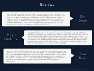 After looking for several years at plugins for test management we finally found
Kanoah Tests. The other solutions were either too complex, didn't integrate well
with Jira, or were focused on a single project. Kanoah Tests proved to be an
elegant solution that allowed linking between any project. Kanoah has been
very responsive to feedback, requests, suggestions as well bugs. The customer
service is awesome. I'd highly recommend Kanoah Tests to teams of any size
looking to simplify test management and consolidate tools.
Don
Pierce
Robert
Murhamer
Liked Kanoah from the moment I discovered it. Integrates nicely with JIRA and
especially with Agile. Test cases can be authored right from the story level, but has
all other functionality a Test Case Management solution would need to have,
ranging from creating test plans, executing test cases, importing test cases, API for
automation, a.s.o. Additionally the team at Kanoah is amazing and responding to
any question very quickly. It wasn't hard to sell to my management to purchase
Kanoah. Will highly recommend Kanoah to anybody.
Zour
Brosh
I just start working with Kanoah and I am impressed how it's simple to manage tests
without unlimited non-used features like in most of the test management tools and
still to get the needed functionality and results. The integration with Jira is a great
working solution that enable to share testing and development in simple way on
one system. I recommend to use Kanoah for testing management. It will help to do
Kanoah as much as possible customizable like Jira to match each group
methodology
For more reviews, visit: https://marketplace.atlassian.com/plugins/com.kanoah.test-manager/server/reviews
Reviews
 