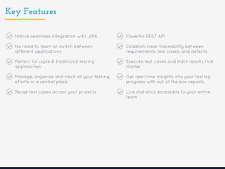 Key Features
Native seamless integration with JIRA
No need to learn or switch between
different applications
Perfect for agile & traditional testing
approaches
Manage, organize and track all your testing
efforts in a central place
Reuse test cases across your projects
Powerful REST API
Establish clear traceability between
requirements, test cases, and defects
Execute test cases and track results that
matter
Get real-time insights into your testing
progress with out of the box reports
Live statistics accessible to your entire
team
 