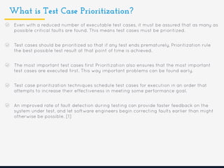 What is Test Case Prioritization?
Even with a reduced number of executable test cases, it must be assured that as many as
possible critical faults are found. This means test cases must be prioritized.
Test cases should be prioritized so that if any test ends prematurely, Prioritization rule
the best possible test result at that point of time is achieved.
The most important test cases first Prioritization also ensures that the most important
test cases are executed first. This way important problems can be found early.
Test case prioritization techniques schedule test cases for execution in an order that
attempts to increase their effectiveness in meeting some performance goal.
An improved rate of fault detection during testing can provide faster feedback on the
system under test, and let software engineers begin correcting faults earlier than might
otherwise be possible. [1]
 