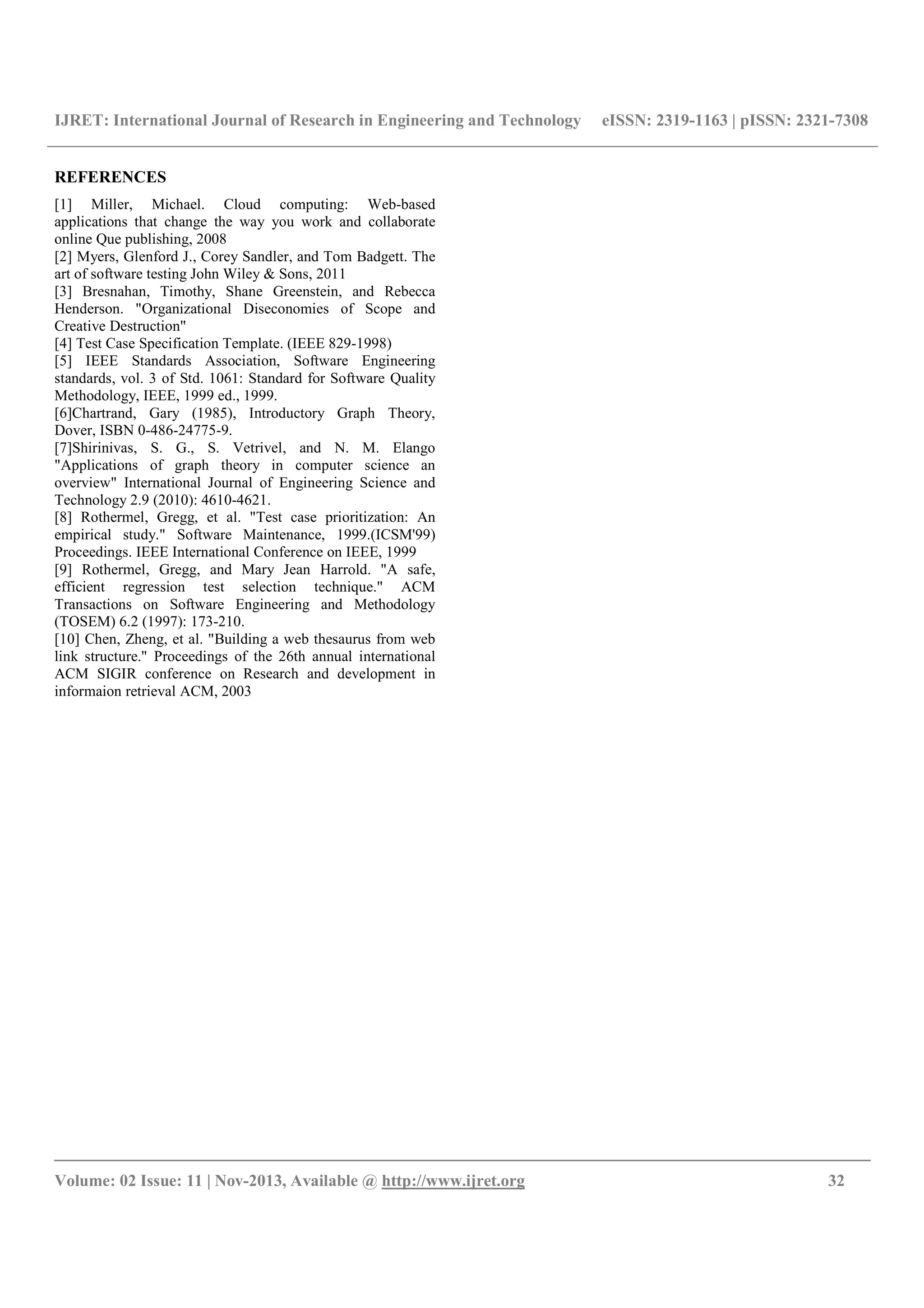 IJRET: International Journal of Research in Engineering and Technology eISSN: 2319-1163 | pISSN: 2321-7308
__________________________________________________________________________________________
Volume: 02 Issue: 11 | Nov-2013, Available @ http://www.ijret.org 32
REFERENCES
[1] Miller, Michael. Cloud computing: Web-based
applications that change the way you work and collaborate
online Que publishing, 2008
[2] Myers, Glenford J., Corey Sandler, and Tom Badgett. The
art of software testing John Wiley & Sons, 2011
[3] Bresnahan, Timothy, Shane Greenstein, and Rebecca
Henderson. "Organizational Diseconomies of Scope and
Creative Destruction"
[4] Test Case Specification Template. (IEEE 829-1998)
[5] IEEE Standards Association, Software Engineering
standards, vol. 3 of Std. 1061: Standard for Software Quality
Methodology, IEEE, 1999 ed., 1999.
[6]Chartrand, Gary (1985), Introductory Graph Theory,
Dover, ISBN 0-486-24775-9.
[7]Shirinivas, S. G., S. Vetrivel, and N. M. Elango
"Applications of graph theory in computer science an
overview" International Journal of Engineering Science and
Technology 2.9 (2010): 4610-4621.
[8] Rothermel, Gregg, et al. "Test case prioritization: An
empirical study." Software Maintenance, 1999.(ICSM'99)
Proceedings. IEEE International Conference on IEEE, 1999
[9] Rothermel, Gregg, and Mary Jean Harrold. "A safe,
efficient regression test selection technique." ACM
Transactions on Software Engineering and Methodology
(TOSEM) 6.2 (1997): 173-210.
[10] Chen, Zheng, et al. "Building a web thesaurus from web
link structure." Proceedings of the 26th annual international
ACM SIGIR conference on Research and development in
informaion retrieval ACM, 2003
 