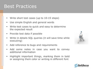  Write short test cases (up to 10-15 steps)
 Use simple English and general words
 Write test cases to quick and easy to determine
the expected result
 Provide test data if possible
 Write in details SQL queries (it will save time while
executing)
 Add reference to bugs and requirements
 Add some notes in case you want to convey
additional information
 Highlight important things, marking them in bold
or assigning them color or writing in different font
Best Practices
 