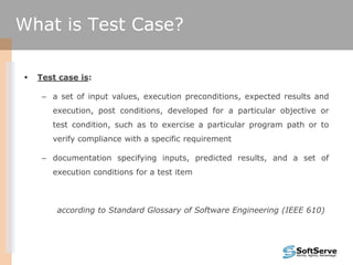 What is Test Case?
 Test case is:
– a set of input values, execution preconditions, expected results and
execution, post conditions, developed for a particular objective or
test condition, such as to exercise a particular program path or to
verify compliance with a specific requirement
– documentation specifying inputs, predicted results, and a set of
execution conditions for a test item
according to Standard Glossary of Software Engineering (IEEE 610)
 