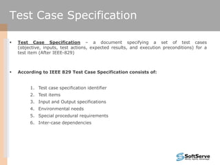  Test Case Specification – a document specifying a set of test cases
(objective, inputs, test actions, expected results, and execution preconditions) for a
test item (After IEEE-829)
 According to IEEE 829 Test Case Specification consists of:
1. Test case specification identifier
2. Test items
3. Input and Output specifications
4. Environmental needs
5. Special procedural requirements
6. Inter-case dependencies
Test Case Specification
 