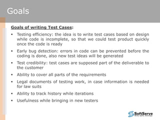 Goals of writing Test Cases:
 Testing efficiency: the idea is to write test cases based on design
while code is incomplete, so that we could test product quickly
once the code is ready
 Early bug detection: errors in code can be prevented before the
coding is done, also new test ideas will be generated
 Test credibility: test cases are supposed part of the deliverable to
the customer
 Ability to cover all parts of the requirements
 Legal documents of testing work, in case information is needed
for law suits
 Ability to track history while iterations
 Usefulness while bringing in new testers
Goals
 