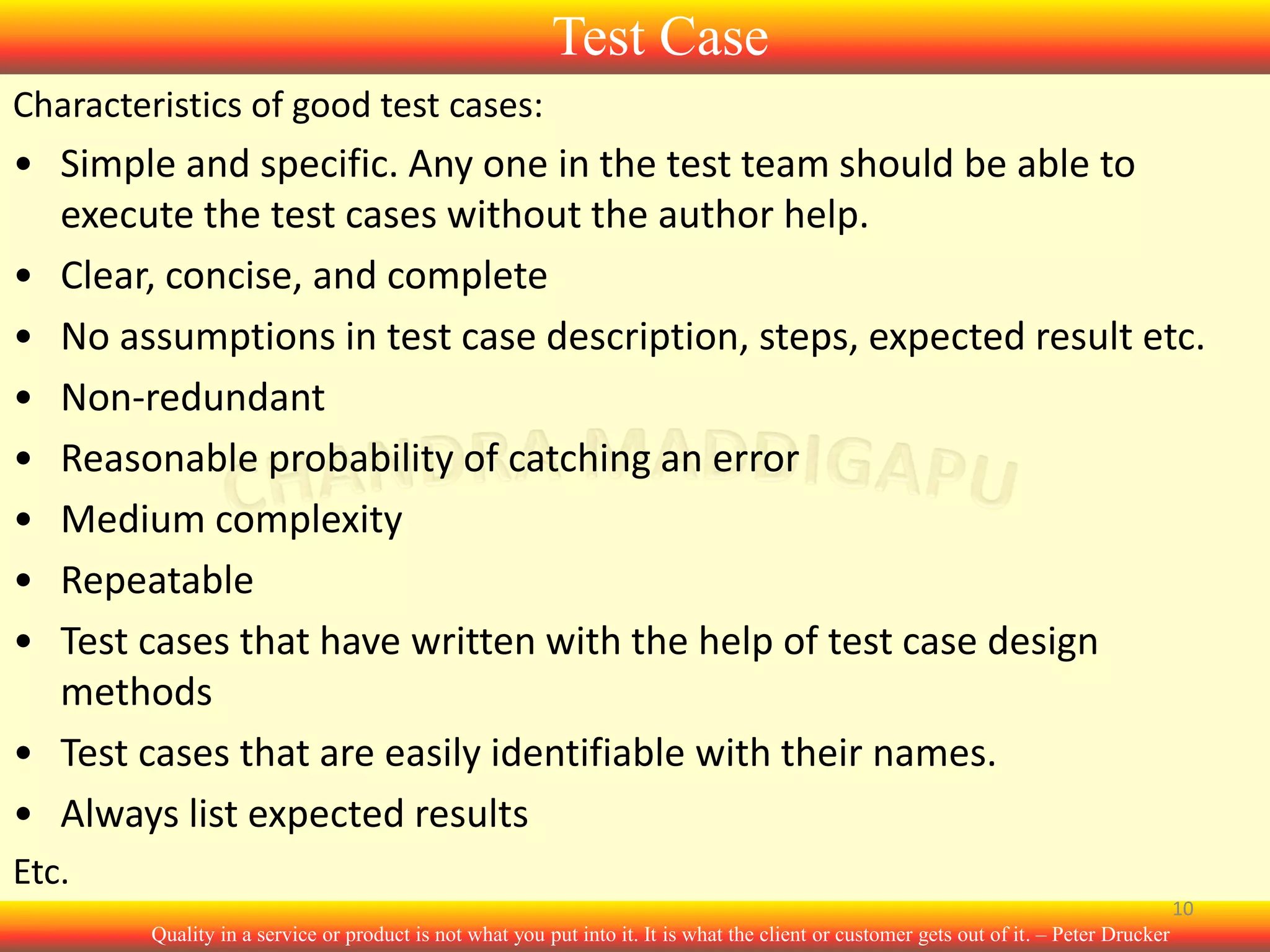 Test Case
Characteristics of good test cases:

• Simple and specific. Any one in the test team should be able to
execute the test cases without the author help.
• Clear, concise, and complete
• No assumptions in test case description, steps, expected result etc.
• Non-redundant
• Reasonable probability of catching an error
• Medium complexity
• Repeatable
• Test cases that have written with the help of test case design
methods
• Test cases that are easily identifiable with their names.
• Always list expected results
Etc.
10
Quality in a service or product is not what you put into it. It is what the client or customer gets out of it. – Peter Drucker

 
