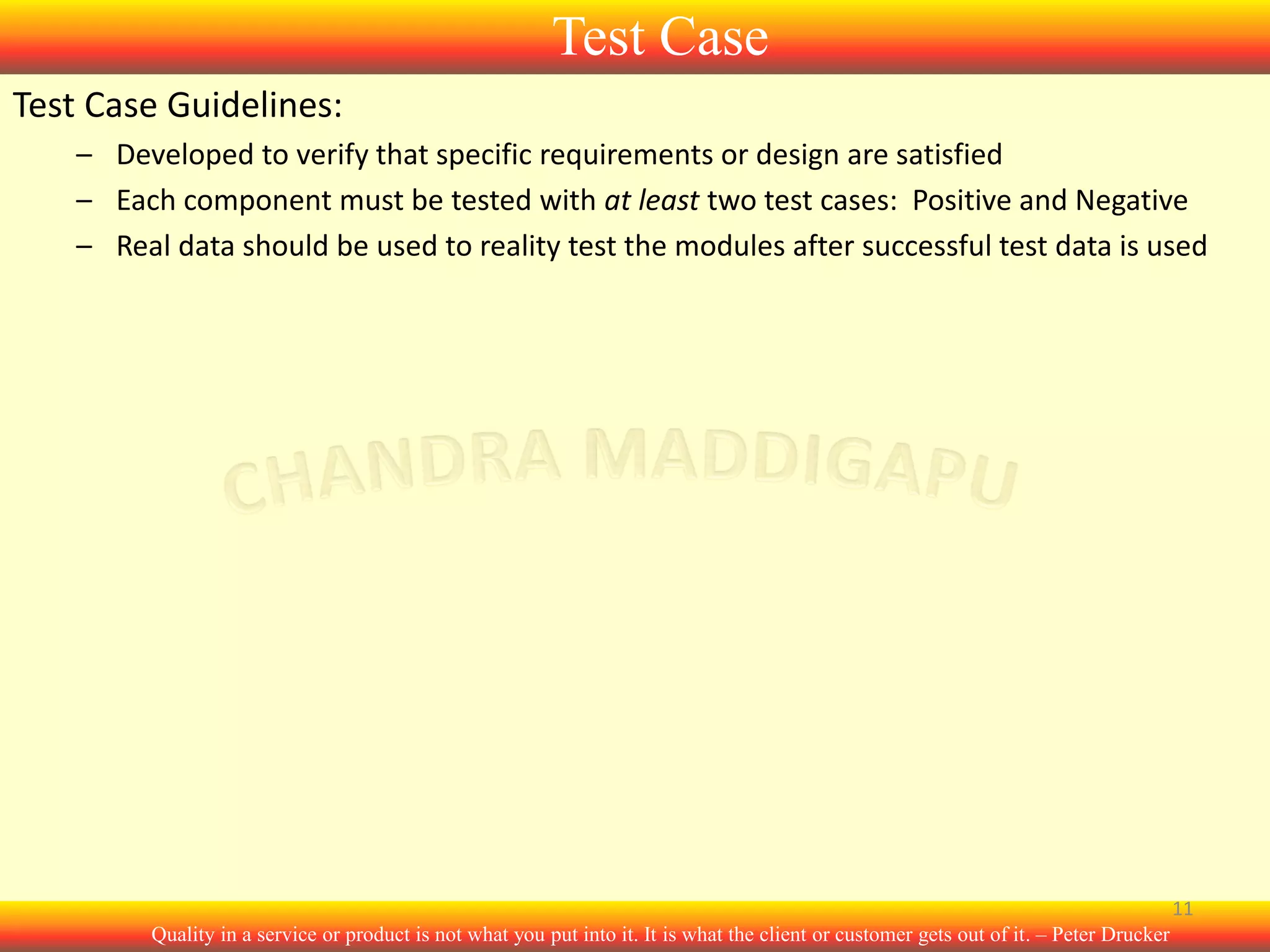 Test Case
Test Case Guidelines:
– Developed to verify that specific requirements or design are satisfied
– Each component must be tested with at least two test cases: Positive and Negative
– Real data should be used to reality test the modules after successful test data is used

11
Quality in a service or product is not what you put into it. It is what the client or customer gets out of it. – Peter Drucker

 