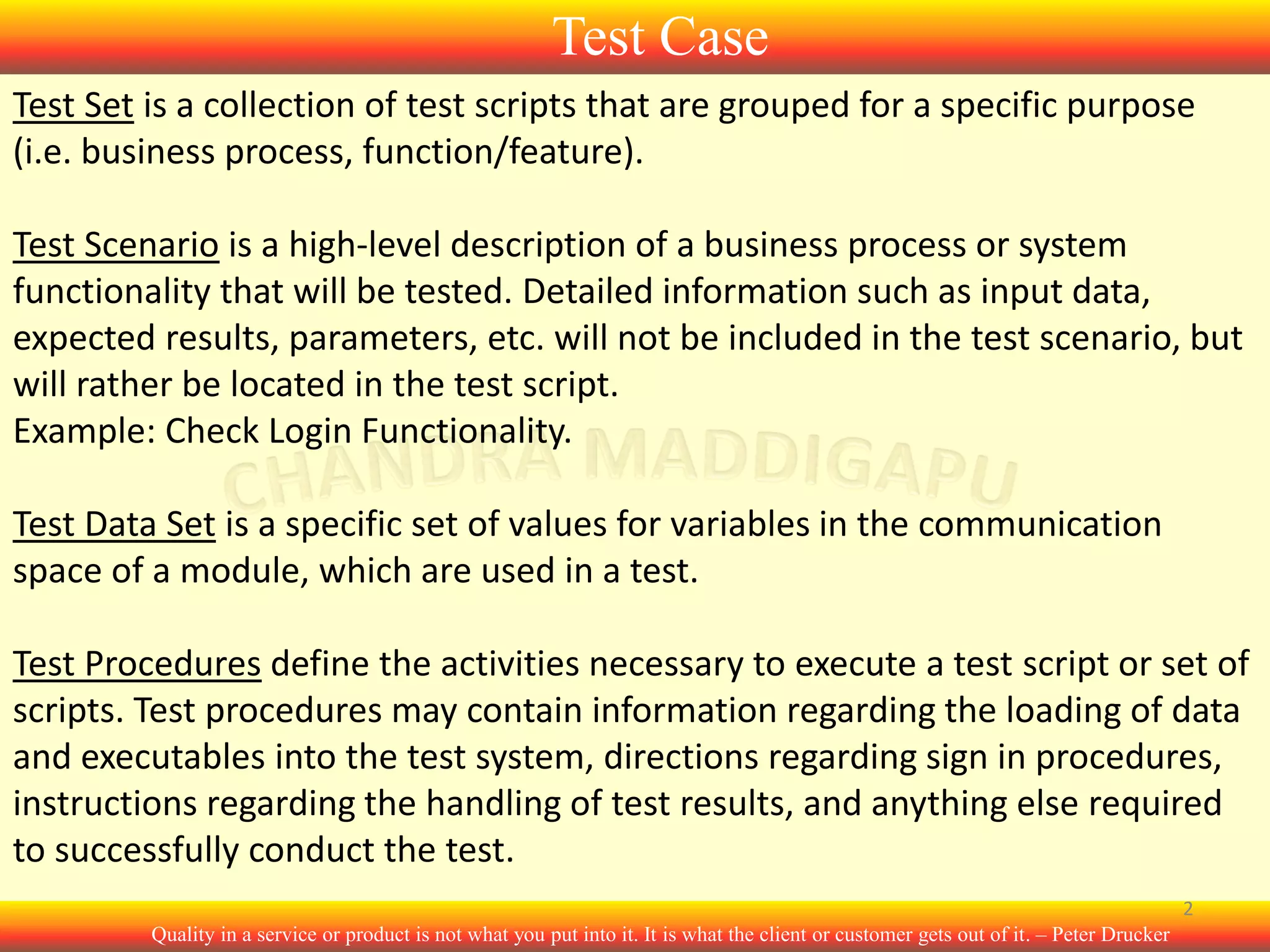 Test Case
Test Set is a collection of test scripts that are grouped for a specific purpose
(i.e. business process, function/feature).
Test Scenario is a high-level description of a business process or system
functionality that will be tested. Detailed information such as input data,
expected results, parameters, etc. will not be included in the test scenario, but
will rather be located in the test script.
Example: Check Login Functionality.
Test Data Set is a specific set of values for variables in the communication
space of a module, which are used in a test.
Test Procedures define the activities necessary to execute a test script or set of
scripts. Test procedures may contain information regarding the loading of data
and executables into the test system, directions regarding sign in procedures,
instructions regarding the handling of test results, and anything else required
to successfully conduct the test.
2
Quality in a service or product is not what you put into it. It is what the client or customer gets out of it. – Peter Drucker

 