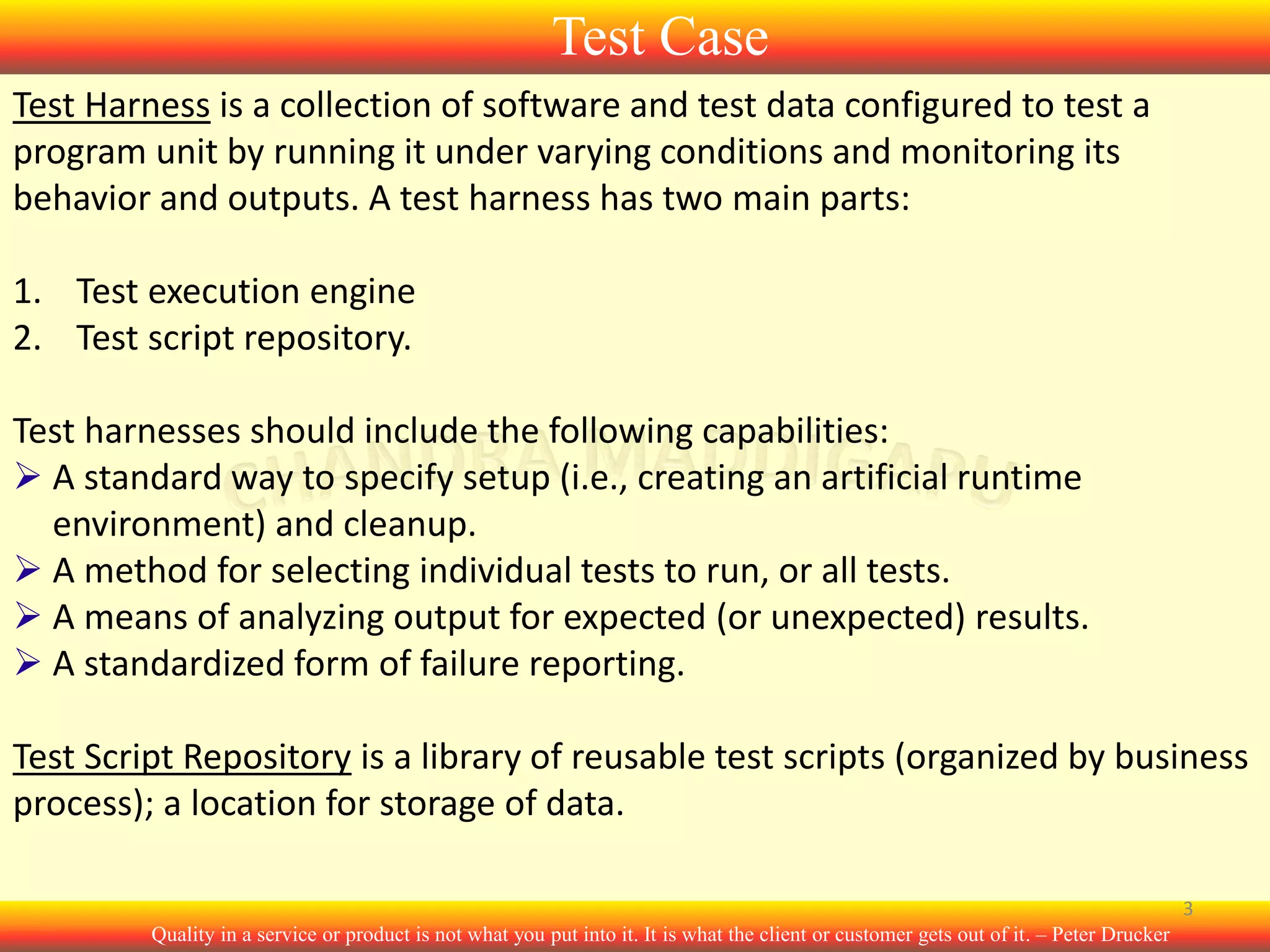 Test Case
Test Harness is a collection of software and test data configured to test a
program unit by running it under varying conditions and monitoring its
behavior and outputs. A test harness has two main parts:
1. Test execution engine
2. Test script repository.
Test harnesses should include the following capabilities:
 A standard way to specify setup (i.e., creating an artificial runtime
environment) and cleanup.
 A method for selecting individual tests to run, or all tests.
 A means of analyzing output for expected (or unexpected) results.
 A standardized form of failure reporting.
Test Script Repository is a library of reusable test scripts (organized by business
process); a location for storage of data.
3
Quality in a service or product is not what you put into it. It is what the client or customer gets out of it. – Peter Drucker

 
