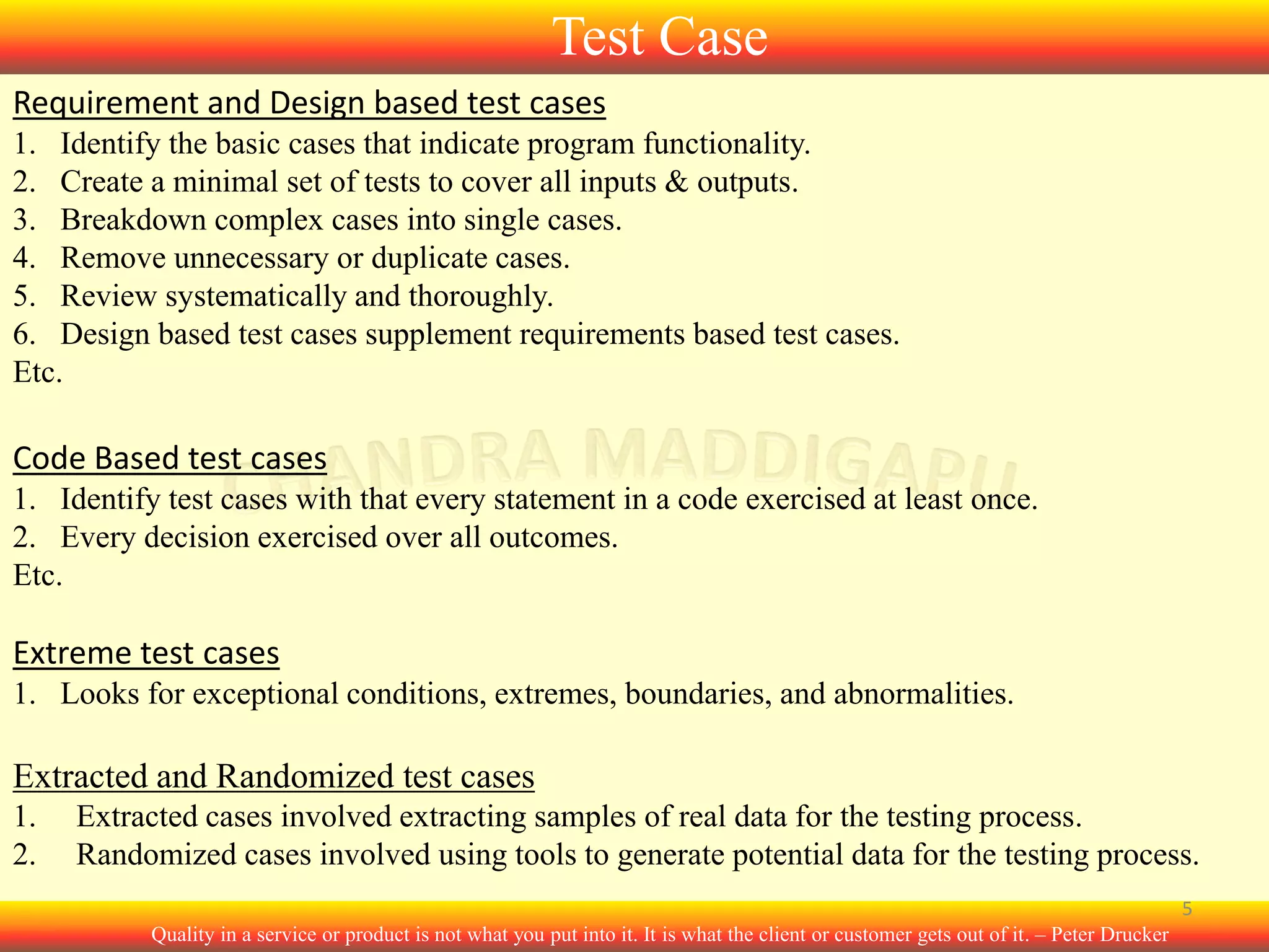 Test Case
Requirement and Design based test cases
1. Identify the basic cases that indicate program functionality.
2. Create a minimal set of tests to cover all inputs & outputs.
3. Breakdown complex cases into single cases.
4. Remove unnecessary or duplicate cases.
5. Review systematically and thoroughly.
6. Design based test cases supplement requirements based test cases.
Etc.

Code Based test cases
1. Identify test cases with that every statement in a code exercised at least once.
2. Every decision exercised over all outcomes.
Etc.

Extreme test cases
1. Looks for exceptional conditions, extremes, boundaries, and abnormalities.

Extracted and Randomized test cases
1.
2.

Extracted cases involved extracting samples of real data for the testing process.
Randomized cases involved using tools to generate potential data for the testing process.
5
Quality in a service or product is not what you put into it. It is what the client or customer gets out of it. – Peter Drucker

 