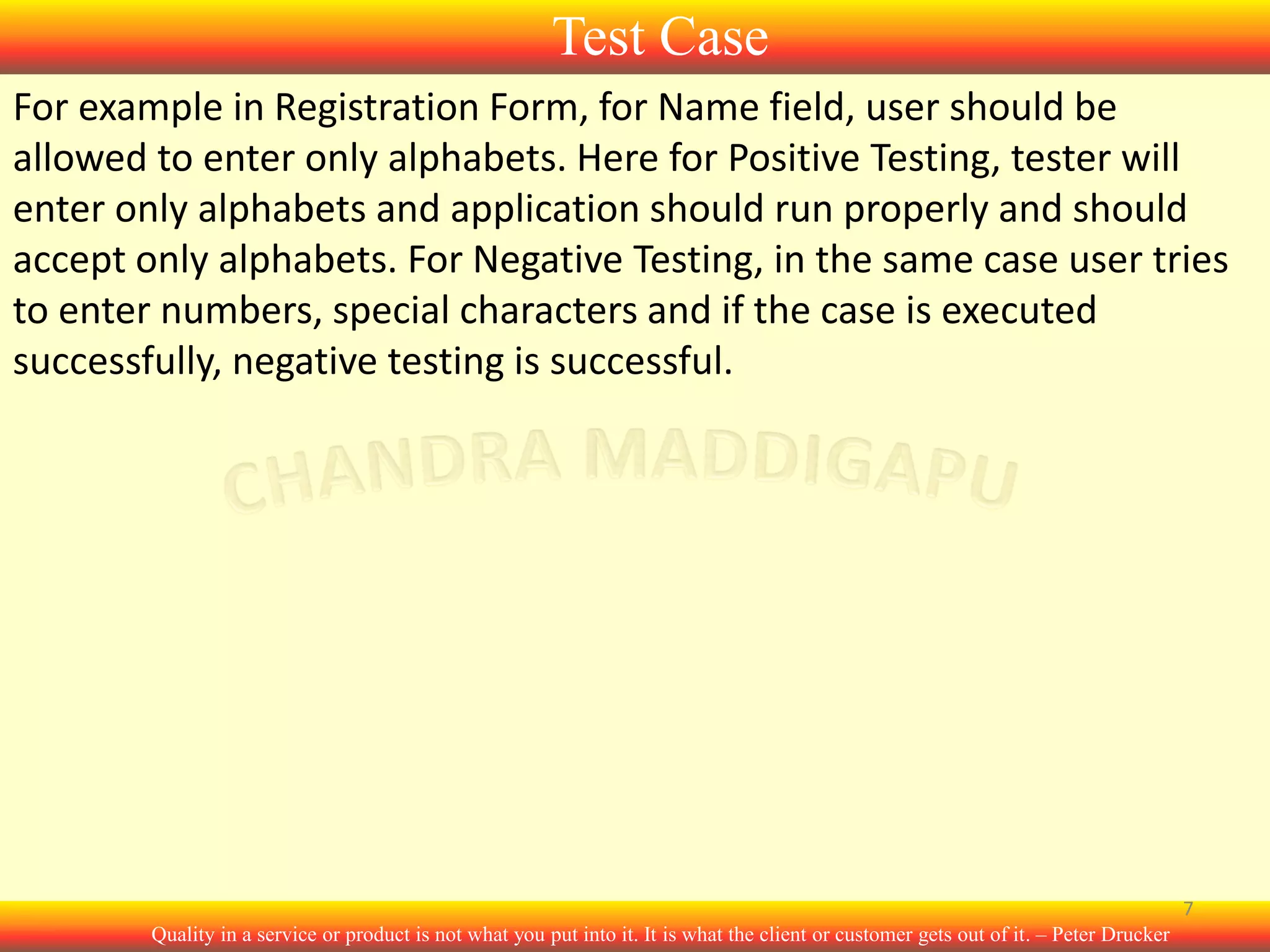 Test Case
For example in Registration Form, for Name field, user should be
allowed to enter only alphabets. Here for Positive Testing, tester will
enter only alphabets and application should run properly and should
accept only alphabets. For Negative Testing, in the same case user tries
to enter numbers, special characters and if the case is executed
successfully, negative testing is successful.

7
Quality in a service or product is not what you put into it. It is what the client or customer gets out of it. – Peter Drucker

 