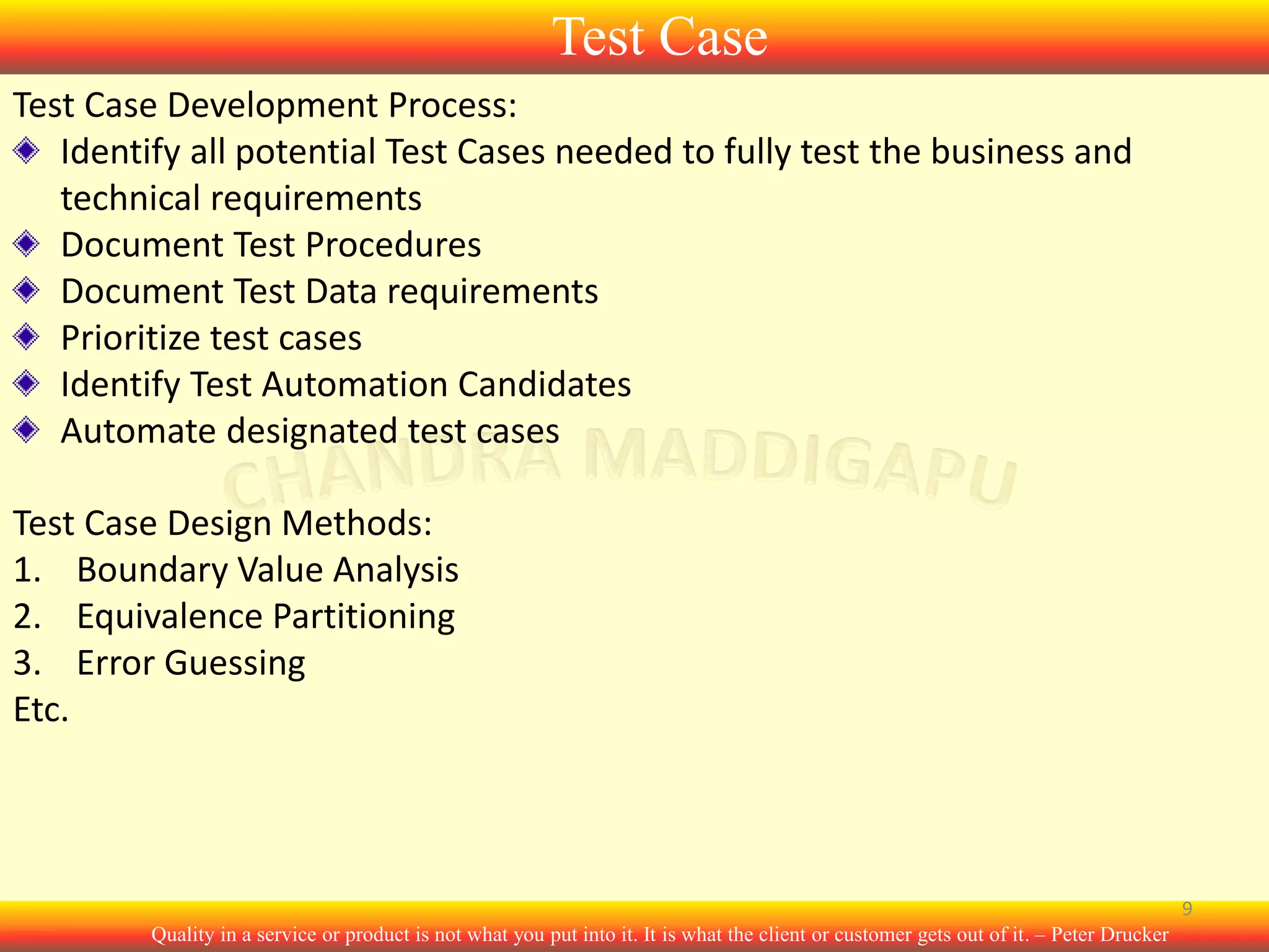Test Case
Test Case Development Process:
Identify all potential Test Cases needed to fully test the business and
technical requirements
Document Test Procedures
Document Test Data requirements
Prioritize test cases
Identify Test Automation Candidates
Automate designated test cases
Test Case Design Methods:
1. Boundary Value Analysis
2. Equivalence Partitioning
3. Error Guessing
Etc.

9
Quality in a service or product is not what you put into it. It is what the client or customer gets out of it. – Peter Drucker

 