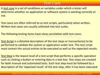 Test Case
A test case is a set of conditions or variables under which a tester will
determine whether an application or software system is working correctly or
not.
Test cases are often referred to as test scripts, particularly when written.
Written test cases are usually collected into test suites.
The following testing items have close correlation with test cases.
Test Script is a detailed description of the test steps or transaction(s) to be
performed to validate the system or application under test. The test script
must contain the actual entries to be executed as well as the expected results.

Test Step is the lowest level of a test script that performs a specific operation
such as clicking a button or entering data in a text box. Test steps are created
for both manual and automated tests. Each test step must be followed by a
description of the ‘expected result’ of the test step, after it has been executed.
1
Quality in a service or product is not what you put into it. It is what the client or customer gets out of it. – Peter Drucker

 