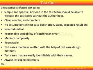Test Case
Characteristics of good test cases:

• Simple and specific. Any one in the test team should be able to
execute the test cases without the author help.
• Clear, concise, and complete
• No assumptions in test case description, steps, expected result etc.
• Non-redundant
• Reasonable probability of catching an error
• Medium complexity
• Repeatable
• Test cases that have written with the help of test case design
methods
• Test cases that are easily identifiable with their names.
• Always list expected results
Etc.
10
Quality in a service or product is not what you put into it. It is what the client or customer gets out of it. – Peter Drucker

 