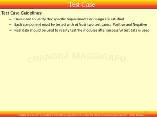 Test Case
Test Case Guidelines:
– Developed to verify that specific requirements or design are satisfied
– Each component must be tested with at least two test cases: Positive and Negative
– Real data should be used to reality test the modules after successful test data is used

11
Quality in a service or product is not what you put into it. It is what the client or customer gets out of it. – Peter Drucker

 