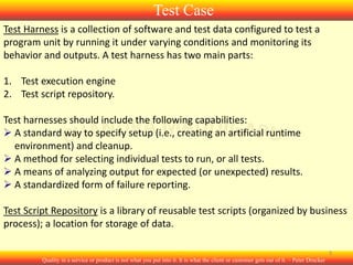 Test Case
Test Harness is a collection of software and test data configured to test a
program unit by running it under varying conditions and monitoring its
behavior and outputs. A test harness has two main parts:
1. Test execution engine
2. Test script repository.
Test harnesses should include the following capabilities:
 A standard way to specify setup (i.e., creating an artificial runtime
environment) and cleanup.
 A method for selecting individual tests to run, or all tests.
 A means of analyzing output for expected (or unexpected) results.
 A standardized form of failure reporting.
Test Script Repository is a library of reusable test scripts (organized by business
process); a location for storage of data.
3
Quality in a service or product is not what you put into it. It is what the client or customer gets out of it. – Peter Drucker

 