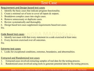 Test Case
Requirement and Design based test cases
1. Identify the basic cases that indicate program functionality.
2. Create a minimal set of tests to cover all inputs & outputs.
3. Breakdown complex cases into single cases.
4. Remove unnecessary or duplicate cases.
5. Review systematically and thoroughly.
6. Design based test cases supplement requirements based test cases.
Etc.

Code Based test cases
1. Identify test cases with that every statement in a code exercised at least once.
2. Every decision exercised over all outcomes.
Etc.

Extreme test cases
1. Looks for exceptional conditions, extremes, boundaries, and abnormalities.

Extracted and Randomized test cases
1.
2.

Extracted cases involved extracting samples of real data for the testing process.
Randomized cases involved using tools to generate potential data for the testing process.
5
Quality in a service or product is not what you put into it. It is what the client or customer gets out of it. – Peter Drucker

 