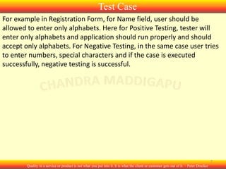 Test Case
For example in Registration Form, for Name field, user should be
allowed to enter only alphabets. Here for Positive Testing, tester will
enter only alphabets and application should run properly and should
accept only alphabets. For Negative Testing, in the same case user tries
to enter numbers, special characters and if the case is executed
successfully, negative testing is successful.

7
Quality in a service or product is not what you put into it. It is what the client or customer gets out of it. – Peter Drucker

 
